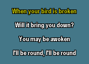 When your bird is broken

Will it bring you down?

You may be awoken

I'll be round, I'll be round