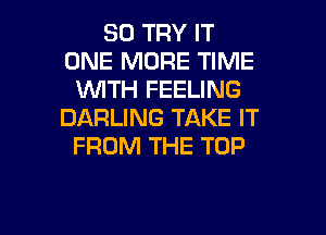 SO TRY IT
ONE MORE TIME
VMTH FEELING
DARLING TAKE IT
FROM THE TOP

g