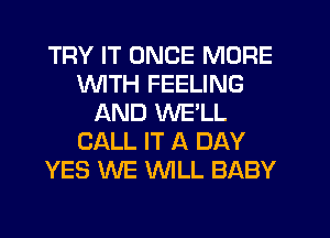 TRY IT ONCE MORE
1'd'UITH FEELING
AND WELL
CALL IT A DAY
YES WE WLL BABY