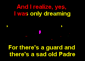 And I realize, yes,
I was only dreaming

I-

For there's a guard and
there's a sad old Padre