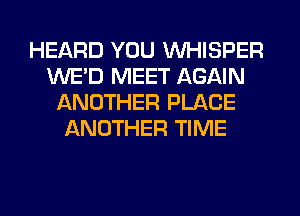 HEARD YOU VVHISPER
WE'D MEET AGAIN
ANOTHER PLACE
ANOTHER TIME