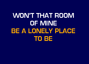 WON'T THAT ROOM
OF MINE
BE A LONELY PLACE

TO BE