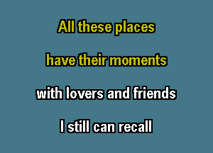 All these places

have their moments
with lovers and friends

I still can recall