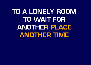 TO A LONELY ROOM
T0 WAIT FOR
ANOTHER PLACE

ANOTHER TIME