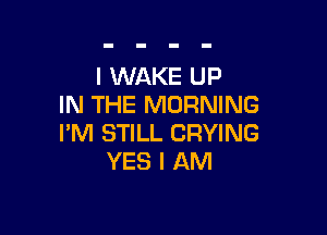 I WAKE UP
IN THE MORNING

I'M STILL CRYING
YES I AM
