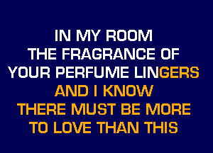 IN MY ROOM
THE FRAGRANCE OF
YOUR PERFUME LINGERS
AND I KNOW
THERE MUST BE MORE
TO LOVE THAN THIS