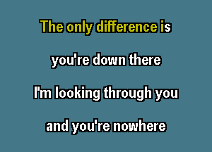 The only difference is

you're down there

I'm looking through you

and you're nowhere