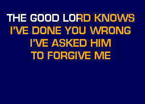 THE GOOD LORD KNOWS
I'VE DONE YOU WRONG
I'VE ASKED HIM
T0 FORGIVE ME