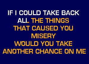 IF I COULD TAKE BACK
ALL THE THINGS
THAT CAUSED YOU
MISERY
WOULD YOU TAKE
ANOTHER CHANCE ON ME