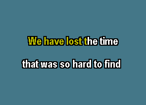 We have lost the time

that was so hard to find