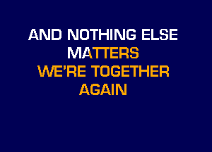 AND NOTHING ELSE
MATTERS
WE'RE TOGETHER
AGAIN