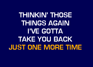 THINKIM THOSE
THINGS AGAIN
I'VE GOTTA
TAKE YOU BACK
JUST ONE MORE TIME