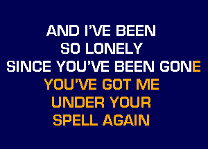 AND I'VE BEEN
SO LONELY
SINCE YOU'VE BEEN GONE
YOU'VE GOT ME
UNDER YOUR
SPELL AGAIN