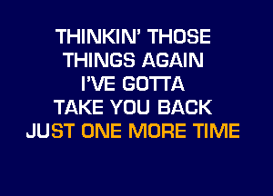 THINKIM THOSE
THINGS AGAIN
I'VE GOTTA
TAKE YOU BACK
JUST ONE MORE TIME