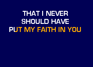 THAT I NEVER
SHOULD HAVE
PUT MY FAITH IN YOU