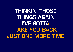 THINKIM THOSE
THINGS AGAIN
I'VE GOTTA
TAKE YOU BACK
JUST ONE MORE TIME