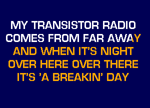 MY TRANSISTOR RADIO
COMES FROM FAR AWAY
AND WHEN ITS NIGHT
OVER HERE OVER THERE
ITS 'A BREAKIN' DAY