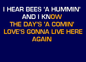 I HEAR BEES 'A HUMMIN'
AND I KNOW
THE DAY'S 'A COMIM
LOVE'S GONNA LIVE HERE
AGAIN