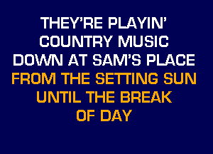 THEY'RE PLAYIN'
COUNTRY MUSIC
DOWN AT SAM'S PLACE
FROM THE SETTING SUN
UNTIL THE BREAK
0F DAY