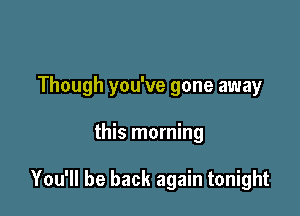 Though you've gone away

this morning

You'll be back again tonight