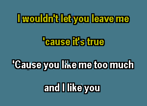 lwouldn't let you leave me

'cause it's true

'Cause you like me too much

and I like' you