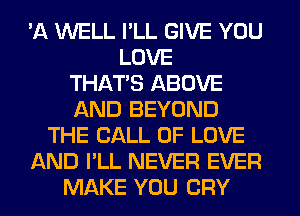 'A WELL I'LL GIVE YOU
LOVE
THAT'S ABOVE
AND BEYOND
THE CALL OF LOVE
AND I'LL NEVER EVER
MAKE YOU CRY