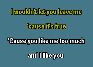 lwouldn't let you leave me

'cause it's true

'Cause you like me too much

and I like you