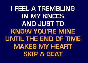 I FEEL A TREMBLING
IN MY KNEES
AND JUST TO
KNOW YOU'RE MINE
UNTIL THE END OF TIME
MAKES MY HEART
SKIP A BEAT