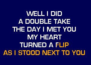 WELL I DID
A DOUBLE TAKE
THE DAY I MET YOU
MY HEART
TURNED A FLIP
AS I STOOD NEXT TO YOU