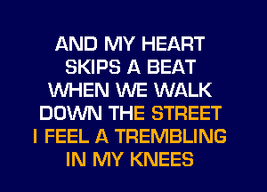 AND MY HEART
SKIPS A BEAT
WHEN WE WALK
DOWN THE STREET
I FEEL A TREMBLING
IN MY KNEES
