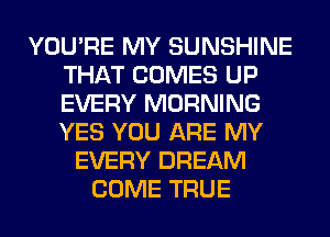 YOU'RE MY SUNSHINE
THAT COMES UP
EVERY MORNING
YES YOU ARE MY

EVERY DREAM
COME TRUE