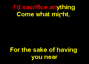 I'd sacrifice anything
Come what might,

For the sake of having
you near