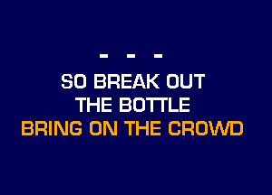 SO BREAK OUT

THE BOTTLE
BRING ON THE CROWD