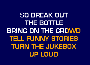 SO BREAK OUT
THE BOTTLE
BRING ON THE CROWD
TELL FUNNY STORIES
TURN THE JUKEBOX
UP LOUD
