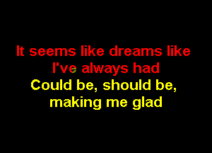 It seems like dreams like
I've always had

Could be, should be,
making me glad