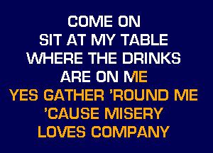 COME ON
SIT AT MY TABLE
WHERE THE DRINKS
ARE ON ME
YES GATHER 'ROUND ME
'CAUSE MISERY
LOVES COMPANY