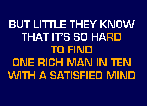 BUT LITI'LE THEY KNOW
THAT ITS SO HARD
TO FIND
ONE RICH MAN IN TEN
WITH A SATISFIED MIND