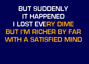 BUT SUDDENLY
IT HAPPENED
I LOST EVERY DIME
BUT I'M RICHER BY FAR
WITH A SATISFIED MIND