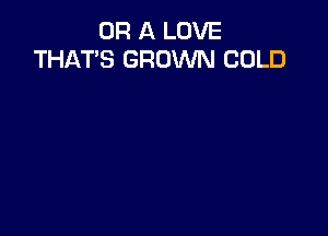 OR A LOVE
THAT'S GROWN COLD