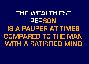 THE WEALTHIEST
PERSON
IS A PAUPER AT TIMES
COMPARED TO THE MAN
WITH A SATISFIED MIND