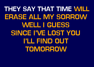 THEY SAY THAT TIME VUILL
ERASE ALL MY BORROW
WELL I GUESS
SINCE I'VE LOST YOU
I'LL FIND OUT
TOMORROW