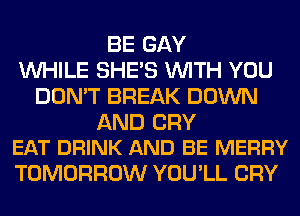 BE GAY
WHILE SHE'S WITH YOU
DON'T BREAK DOWN

AND CRY
EAT DRINK AND BE MERRY

TOMORROW YOU'LL CRY
