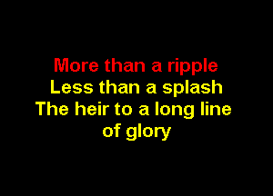 More than a ripple
Less than a splash

The heir to a long line
of glory