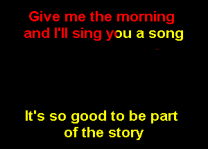 Give me the morning
and I'll sing you a song

It's so good to be part
of the story