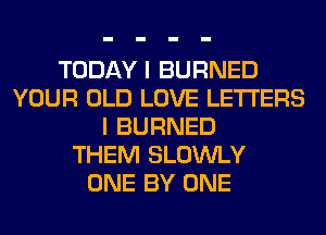 TODAY I BURNED
YOUR OLD LOVE LETTERS
I BURNED
THEM SLOWLY
ONE BY ONE