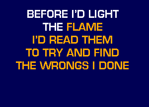 BEFORE I'D LIGHT
THE FLAME
I'D READ THEM
TO TRY AND FIND
THE WRONGS I DONE