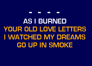 AS I BURNED
YOUR OLD LOVE LETTERS
I WATCHED MY DREAMS

GO UP IN SMOKE