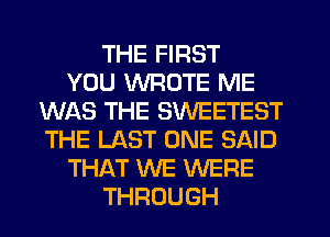 THE FIRST
YOU WROTE ME
WAS THE SWEETEST
THE LAST ONE SAID
THAT WE WERE
THROUGH