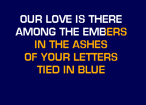 OUR LOVE IS THERE
AMONG THE EMBERS
IN THE ASHES
OF YOUR LETTERS
TIED IN BLUE