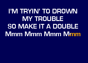 I'M TRYIN' T0 BROWN
MY TROUBLE

SO MAKE IT A DOUBLE
Mmm Mmm Mmm Mmm